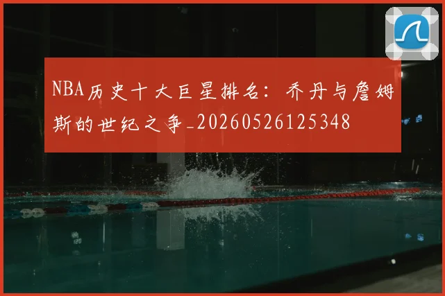 NBA历史十大巨星排名：乔丹与詹姆斯的世纪之争_20260526125348