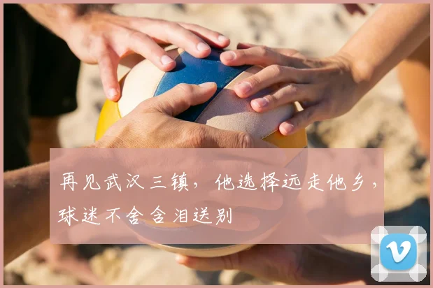再见武汉三镇，他选择远走他乡，球迷不舍含泪送别