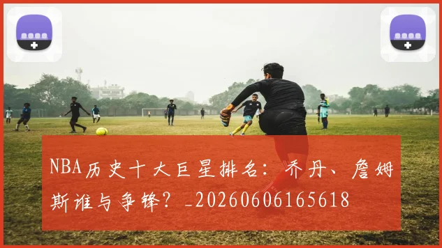 NBA历史十大巨星排名：乔丹、詹姆斯谁与争锋？_20260606165618