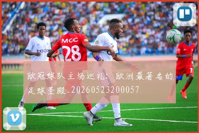 欧冠球队主场巡礼：欧洲最著名的足球圣殿_20260523200057