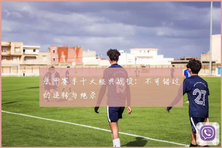 法甲赛季十大经典战役：不可错过的逆转与绝杀