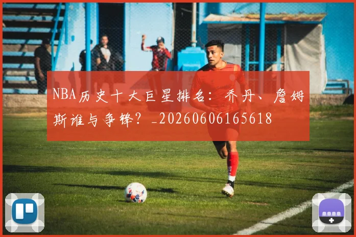 NBA历史十大巨星排名:乔丹、詹姆斯谁与争锋?_20260606165618