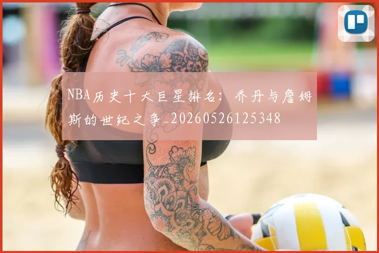 NBA历史十大巨星排名:乔丹与詹姆斯的世纪之争_20260526125348