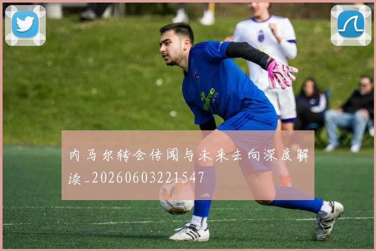 内马尔转会传闻与未来去向深度解读_20260603221547