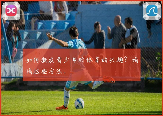 如何激发青少年对体育的兴趣？试试这些方法。